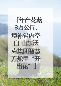 年产花菇3万公斤、填补省内空白 山东沃克集团智慧方舱里“开出花”