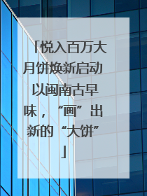 悦入百万大月饼焕新启动 以闽南古早味，“画”出新的“大饼”