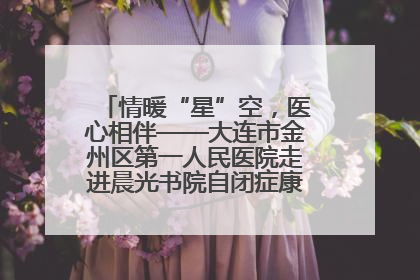情暖“星”空，医心相伴——大连市金州区第一人民医院走进晨光书院自闭症康复服务中心