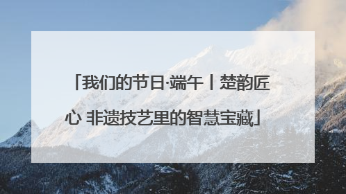 我们的节日·端午丨楚韵匠心 非遗技艺里的智慧宝藏
