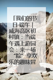 我们的节日·端午｜威海高区初村镇：当端午遇上游园会：来一场“粽”享欢乐的趣味冒险！