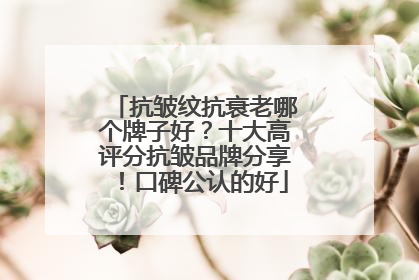 抗皱纹抗衰老哪个牌子好？十大高评分抗皱品牌分享！口碑公认的好