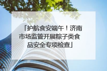 护航食安端午！济南市场监管开展粽子类食品安全专项检查