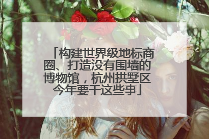 构建世界级地标商圈、打造没有围墙的博物馆，杭州拱墅区今年要干这些事