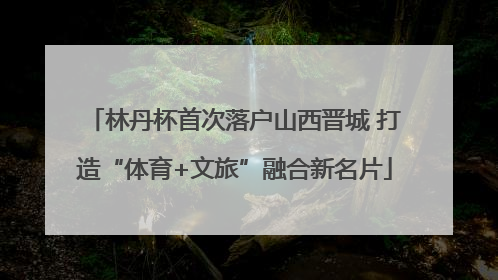 林丹杯首次落户山西晋城 打造“体育+文旅”融合新名片