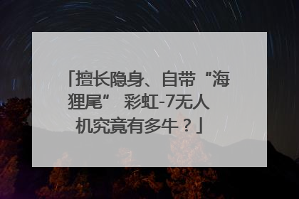 擅长隐身、自带“海狸尾” 彩虹-7无人机究竟有多牛？
