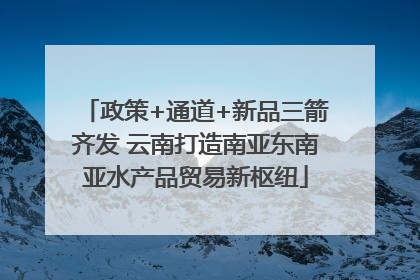 政策+通道+新品三箭齐发 云南打造南亚东南亚水产品贸易新枢纽