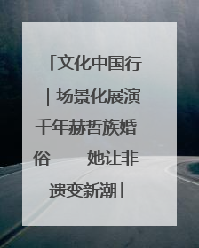 文化中国行｜场景化展演千年赫哲族婚俗——她让非遗变新潮