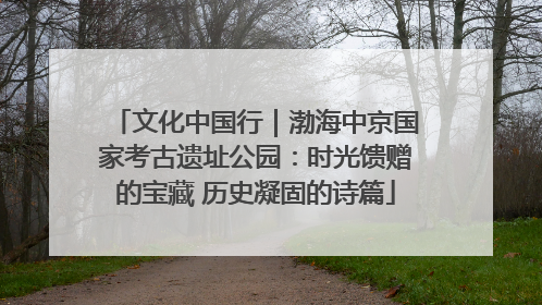 文化中国行｜渤海中京国家考古遗址公园：时光馈赠的宝藏 历史凝固的诗篇