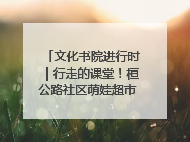 文化书院进行时｜行走的课堂！桓公路社区萌娃超市探索之旅