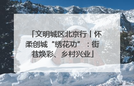 文明城区北京行丨怀柔创城“绣花功”：街巷焕彩、乡村兴业