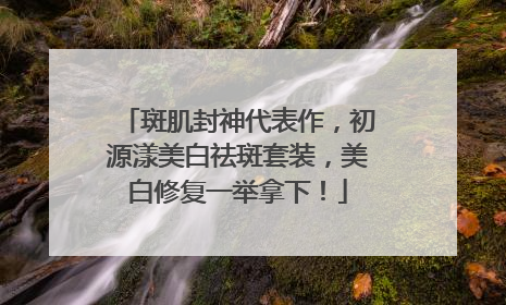 斑肌封神代表作，初源漾美白祛斑套装，美白修复一举拿下！