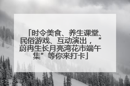 时令美食、养生课堂、民俗游戏、互动演出，“蔚冉生长月亮湾花市端午集”等你来打卡