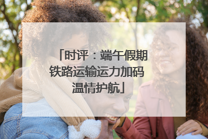 时评：端午假期铁路运输运力加码 温情护航