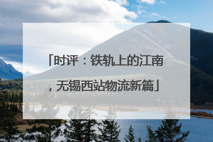 时评：铁轨上的江南，无锡西站物流新篇