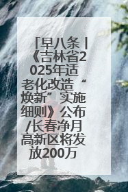 早八条丨《吉林省2025年适老化改造“焕新”实施细则》公布/长春净月高新区将发放200万元汽车消费券！