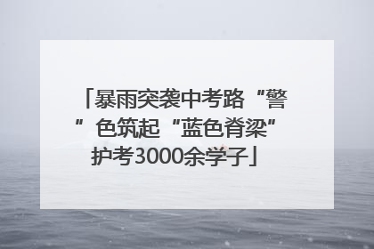 暴雨突袭中考路“警”色筑起“蓝色脊梁”护考3000余学子