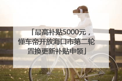 最高补贴5000元，懂车帝开放海口市第二轮置换更新补贴申领