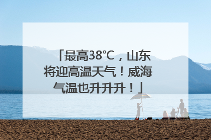 最高38℃，山东将迎高温天气！威海气温也升升升！