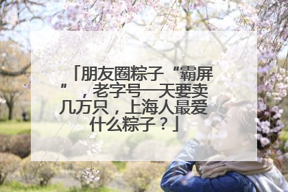 朋友圈粽子“霸屏”，老字号一天要卖几万只，上海人最爱什么粽子？