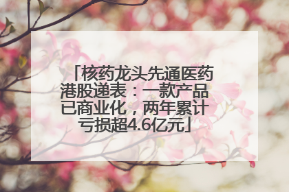 核药龙头先通医药港股递表：一款产品已商业化，两年累计亏损超4.6亿元