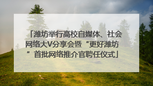 潍坊举行高校自媒体、社会网络大V分享会暨“更好潍坊”首批网络推介官聘任仪式