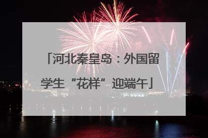 河北秦皇岛：外国留学生“花样”迎端午