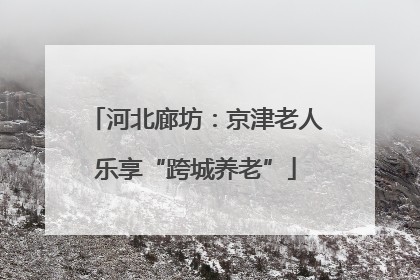 河北廊坊：京津老人乐享“跨城养老”
