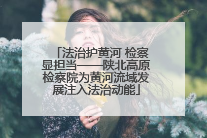 法治护黄河 检察显担当——陕北高原检察院为黄河流域发展注入法治动能