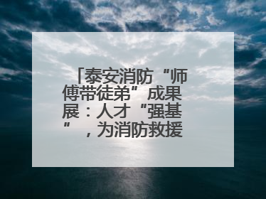 泰安消防“师傅带徒弟”成果展：人才“强基”，为消防救援事业“蓄能”