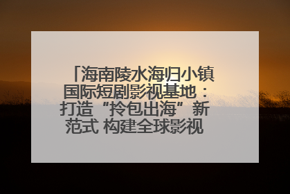 海南陵水海归小镇国际短剧影视基地：打造“拎包出海”新范式 构建全球影视产业“新热土”