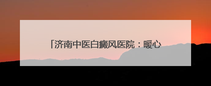 济南中医白癜风医院：暖心护航高考 传递城市温度