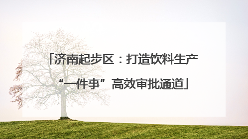 济南起步区：打造饮料生产“一件事”高效审批通道