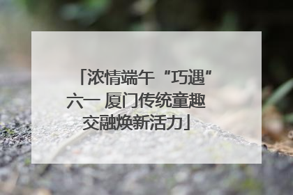 浓情端午“巧遇”六一 厦门传统童趣交融焕新活力