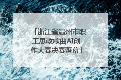 浙江省温州市职工思政歌曲AI创作大赛决赛落幕