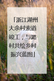 浙江湖州大余村索道竣工，与潞村共绘乡村振兴蓝图