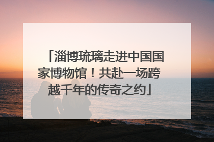 淄博琉璃走进中国国家博物馆！共赴一场跨越千年的传奇之约