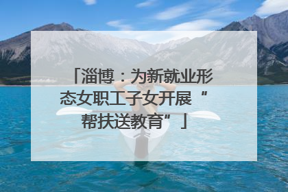 淄博：为新就业形态女职工子女开展“帮扶送教育”