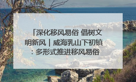 深化移风易俗 倡树文明新风｜威海乳山下初镇：多形式推进移风易俗 共筑文明和谐新风尚