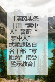 清风头条｜用“案中人”警醒“梦中人” 武陵源区百名干部“零距离”接受警示教育