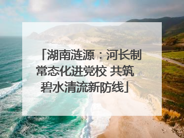 湖南涟源：河长制常态化进党校 共筑碧水清流新防线