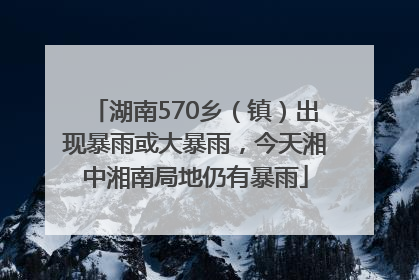 湖南570乡（镇）出现暴雨或大暴雨，今天湘中湘南局地仍有暴雨