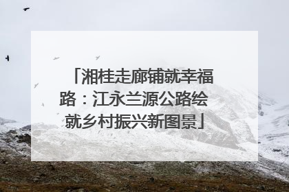湘桂走廊铺就幸福路：江永兰源公路绘就乡村振兴新图景