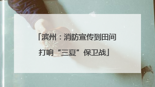 滨州：消防宣传到田间 打响“三夏”保卫战