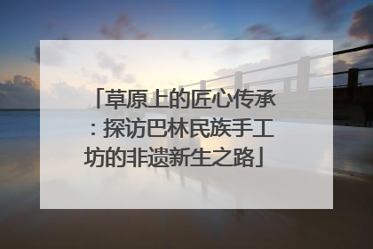 草原上的匠心传承：探访巴林民族手工坊的非遗新生之路
