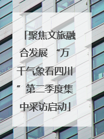 聚焦文旅融合发展 “万千气象看四川”第二季度集中采访启动