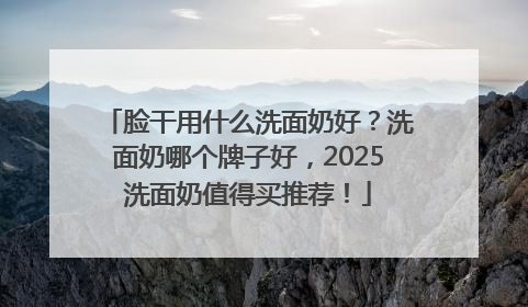 脸干用什么洗面奶好？洗面奶哪个牌子好，2025洗面奶值得买推荐！