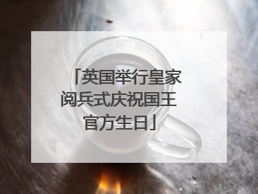 英国举行皇家阅兵式庆祝国王官方生日