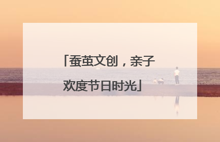 蚕茧文创，亲子欢度节日时光