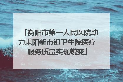 衡阳市第一人民医院助力耒阳新市镇卫生院医疗服务质量实现蜕变